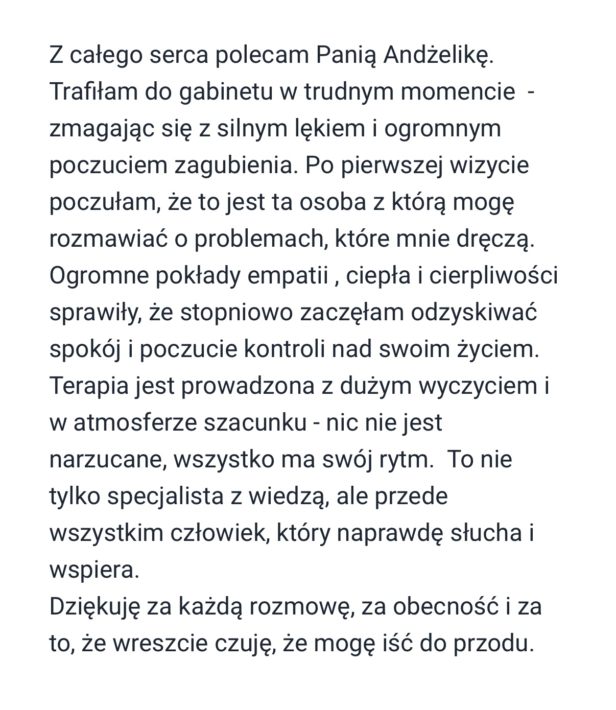 Do Pani Angeliki trafitem w ciezkim kryzysie i juz po pierwszej wizycie wiele zrozumiatem i pojaiwt sie pierwszy od dawna usmiech. Kazde kolejne spotkania krok po kroku prowadzity mnie do wyjscia z dotka i powrotu do normalnosci, wszystko dzieki super podejsciu, otwartosci, empatii i przede wszystkim celnym pytaniom które daty do myslenia i zostaly w gtowie na dtuzej. Jestem wdzieczny za prawie rok spotkan, dziekuje i serdecznie polecam.