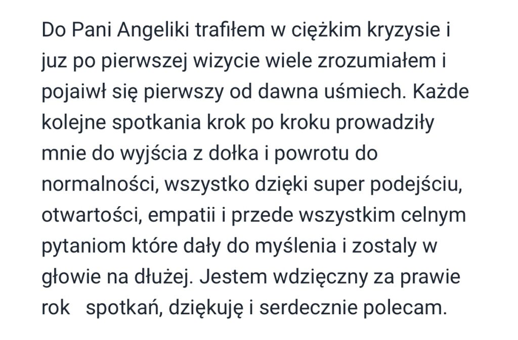 Z catego serca polecam Pania Andzelike. Trafitam do gabinetu w trudnym momencie - zmagajac sie z silnym lekiem i ogromnym poczuciem zagubienia. Po pierwszej wizycie poczutam, ze to jest ta osoba z która moge rozmawiaé o problemach, które mnie drecza. Ogromne poktady empatii, ciepta i cierpliwosci sprawity, ze stopniowo zaczetam odzyskiwac spokój i poczucie kontroli nad swoim zyciem. Terapia jest prowadzona z duzym wyczyciem i w atmosferze szacunku - nic nie jest narzucane, wszystko ma swoj rytm. To nie tylko specjalista z wiedza, ale przede wszystkim cztowiek, który naprawde stucha i wspiera. Dziekuje za kazda rozmowe, za obecnosé i za to, ze wreszcie czuje, ze moge isé do przodu.